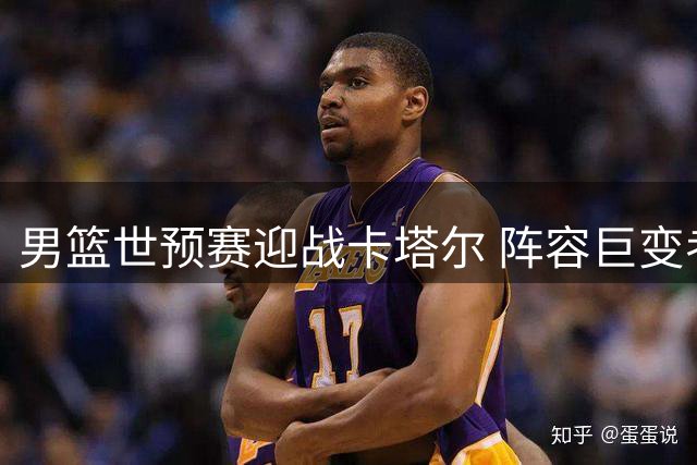 男篮世预赛迎战卡塔尔 阵容巨变考验球队应变能力